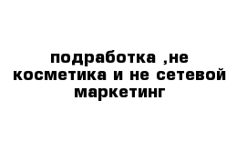 подработка ,не косметика и не сетевой маркетинг